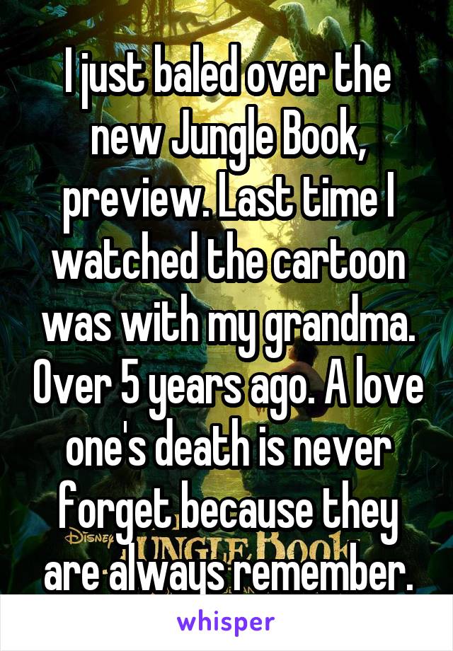 I just baled over the new Jungle Book, preview. Last time I watched the cartoon was with my grandma. Over 5 years ago. A love one's death is never forget because they are always remember.