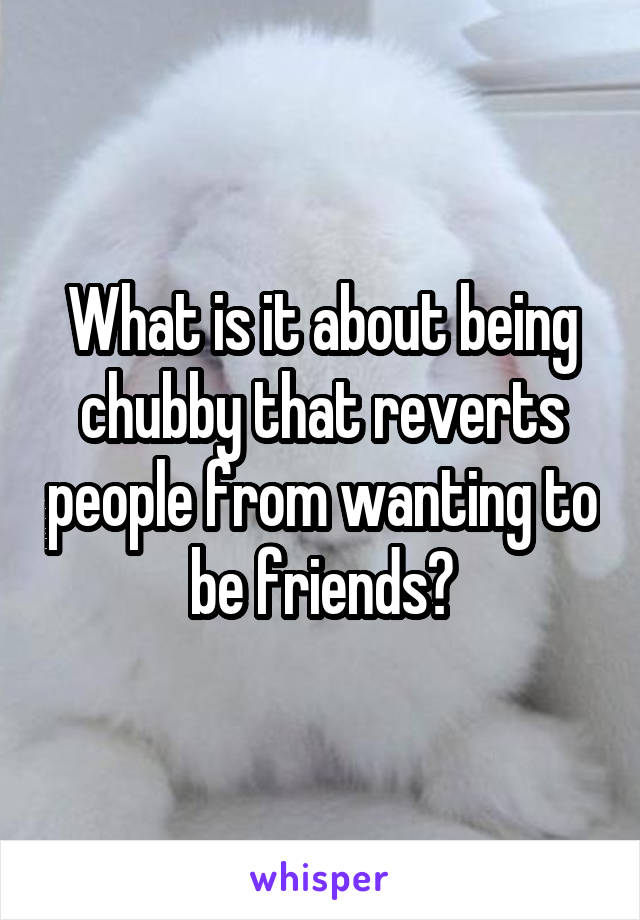 What is it about being chubby that reverts people from wanting to be friends?