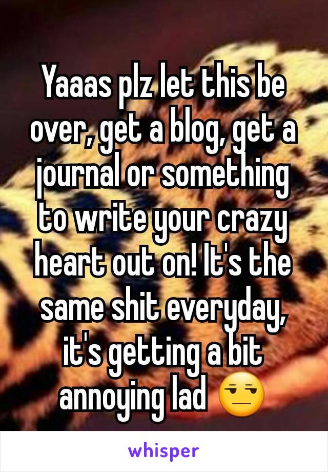 Yaaas plz let this be over, get a blog, get a journal or something to write your crazy heart out on! It's the same shit everyday, it's getting a bit annoying lad ðŸ˜’