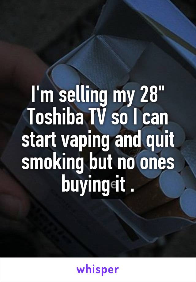 I'm selling my 28" Toshiba TV so I can start vaping and quit smoking but no ones buying it .