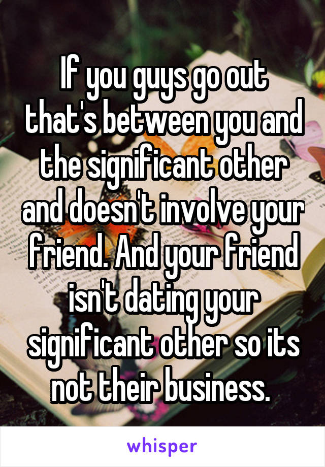 If you guys go out that's between you and the significant other and doesn't involve your friend. And your friend isn't dating your significant other so its not their business. 