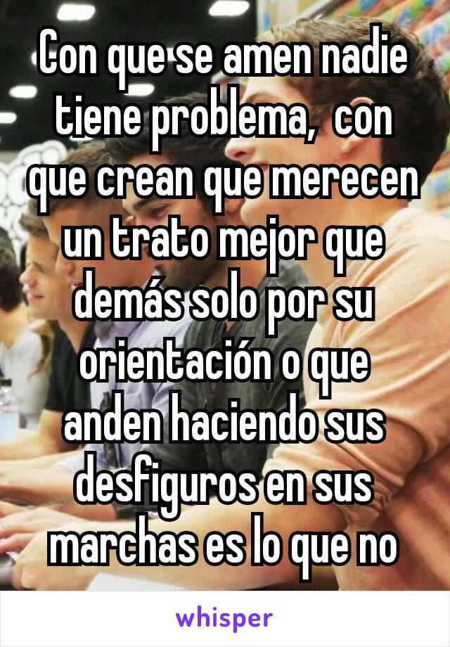 Con que se amen nadie tiene problema,  con que crean que merecen un trato mejor que demás solo por su orientación o que anden haciendo sus desfiguros en sus marchas es lo que no me parece