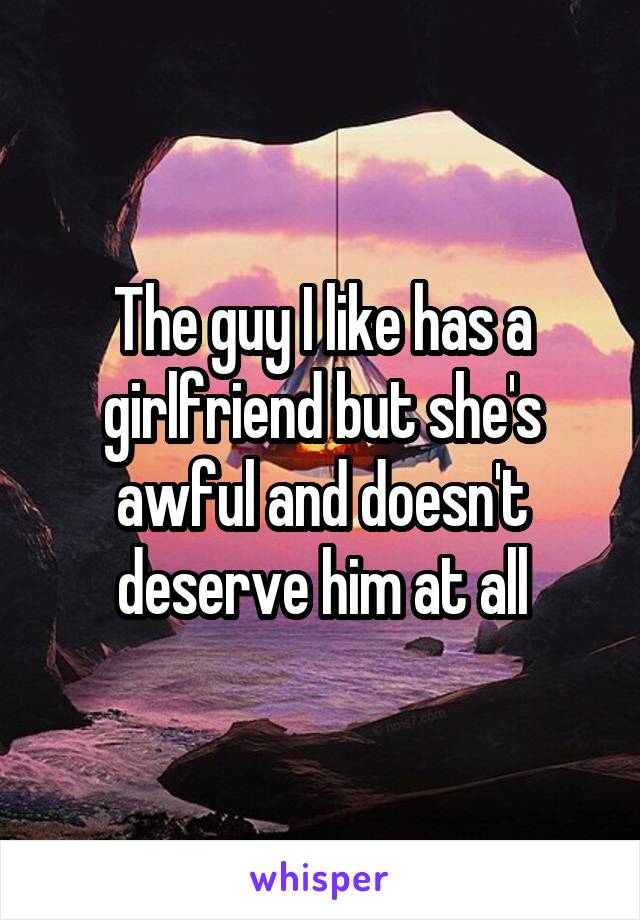 The guy I like has a girlfriend but she's awful and doesn't deserve him at all
