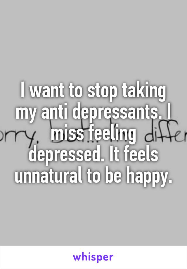 I want to stop taking my anti depressants. I miss feeling depressed. It feels unnatural to be happy.