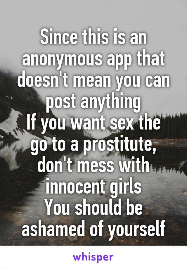 Since this is an anonymous app that doesn't mean you can post anything
If you want sex the go to a prostitute, don't mess with innocent girls
You should be ashamed of yourself