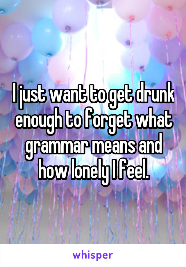 I just want to get drunk enough to forget what grammar means and how lonely I feel.