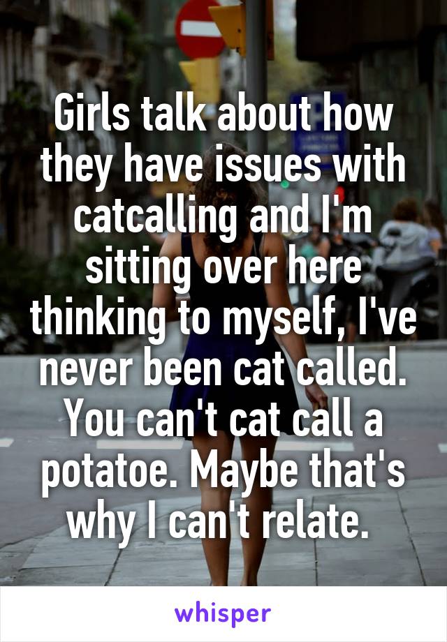 Girls talk about how they have issues with catcalling and I'm sitting over here thinking to myself, I've never been cat called. You can't cat call a potatoe. Maybe that's why I can't relate. 