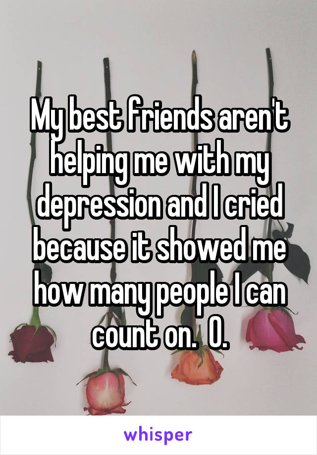 My best friends aren't helping me with my depression and I cried because it showed me how many people I can count on.  0.