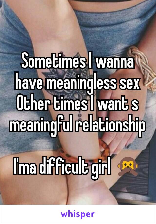 Sometimes I wanna have meaningless sex
Other times I want s meaningful relationship 
I'ma difficult girl ðŸ™Š