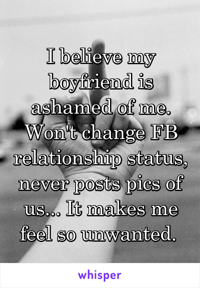 I believe my boyfriend is ashamed of me. Won't change FB relationship status, never posts pics of us... It makes me feel so unwanted. 