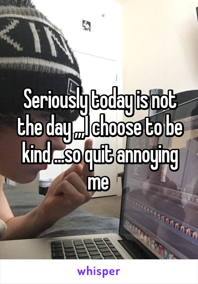 Seriously today is not the day ,,,I choose to be kind ...so quit annoying me 