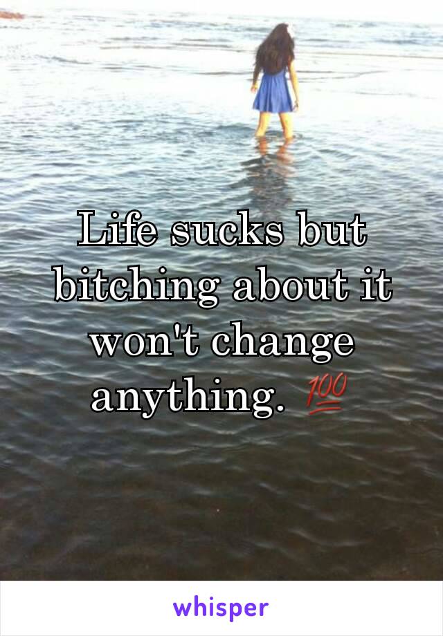 Life sucks but bitching about it won't change anything. ðŸ’¯