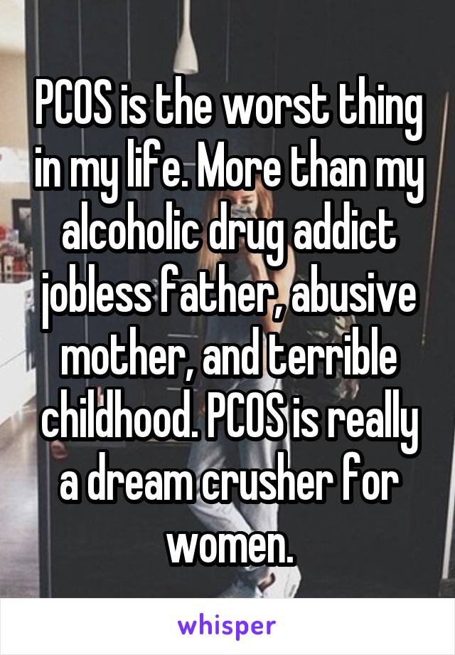 PCOS is the worst thing in my life. More than my alcoholic drug addict jobless father, abusive mother, and terrible childhood. PCOS is really a dream crusher for women.