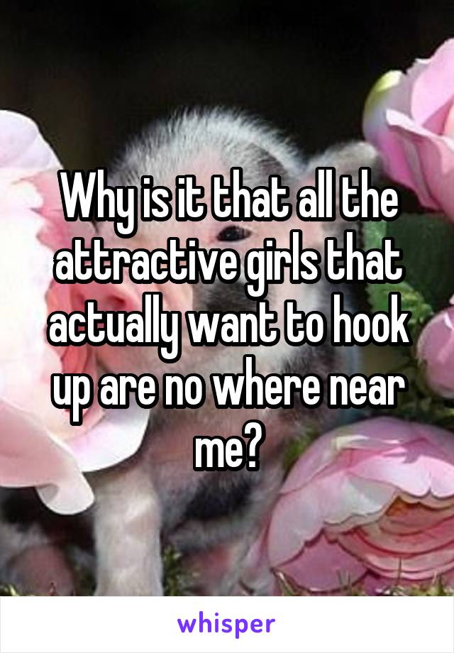 Why is it that all the attractive girls that actually want to hook up are no where near me?