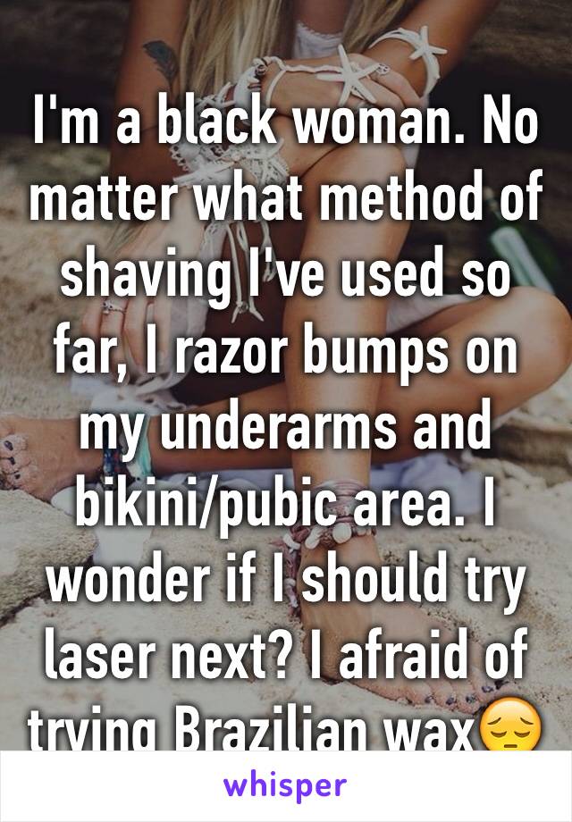 I'm a black woman. No matter what method of shaving I've used so far, I razor bumps on my underarms and bikini/pubic area. I wonder if I should try laser next? I afraid of trying Brazilian wax😔