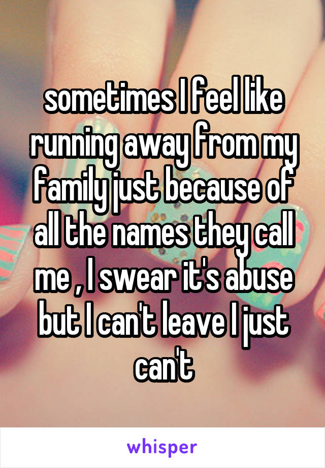 sometimes I feel like running away from my family just because of all the names they call me , I swear it's abuse but I can't leave I just can't