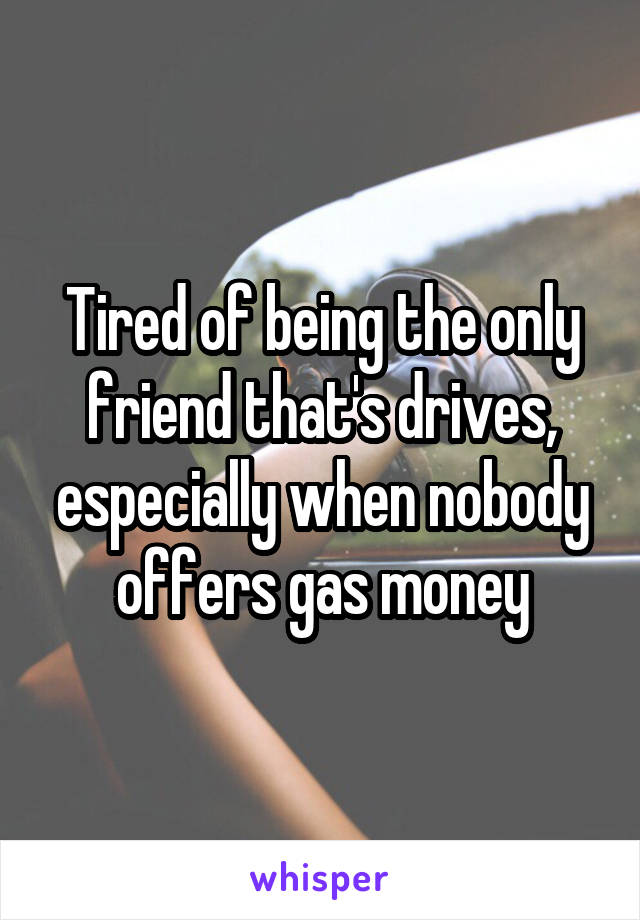 Tired of being the only friend that's drives, especially when nobody offers gas money