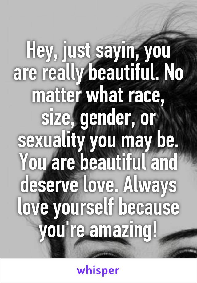 Hey, just sayin, you are really beautiful. No matter what race, size, gender, or sexuality you may be. You are beautiful and deserve love. Always love yourself because you're amazing!