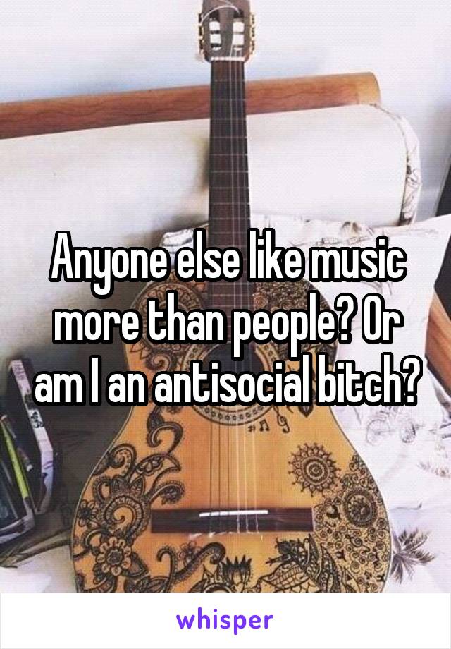 Anyone else like music more than people? Or am I an antisocial bitch?