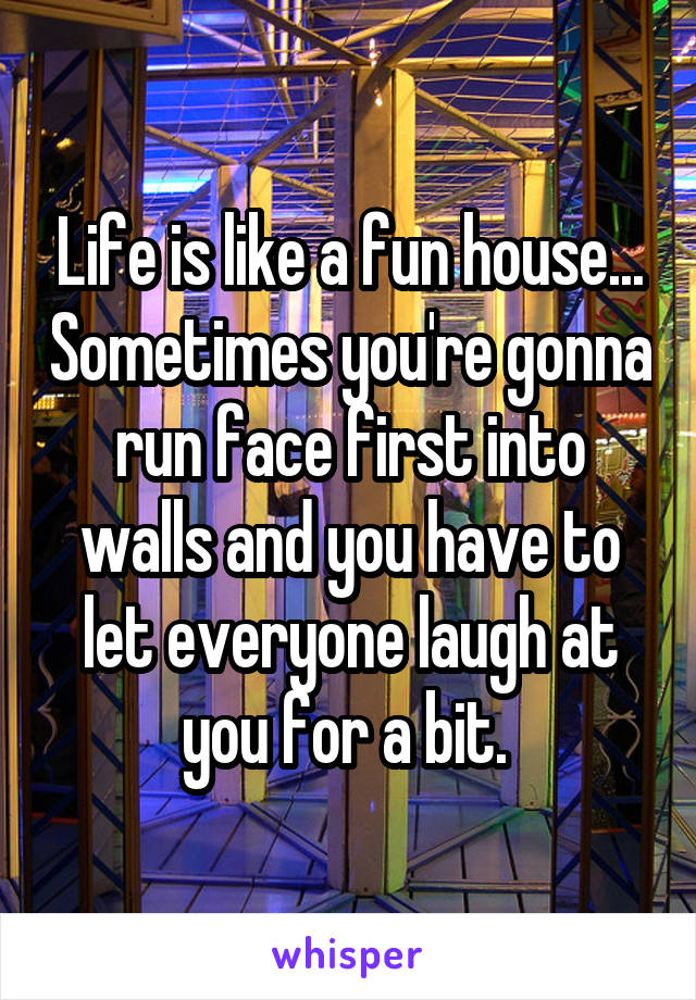 Life is like a fun house... Sometimes you're gonna run face first into walls and you have to let everyone laugh at you for a bit. 