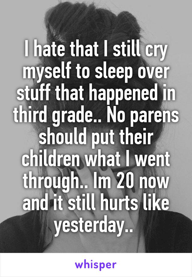 I hate that I still cry myself to sleep over stuff that happened in third grade.. No parens should put their children what I went through.. Im 20 now and it still hurts like yesterday.. 
