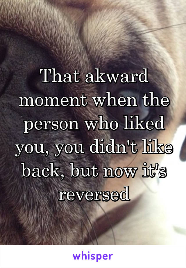 That akward moment when the person who liked you, you didn't like back, but now it's reversed