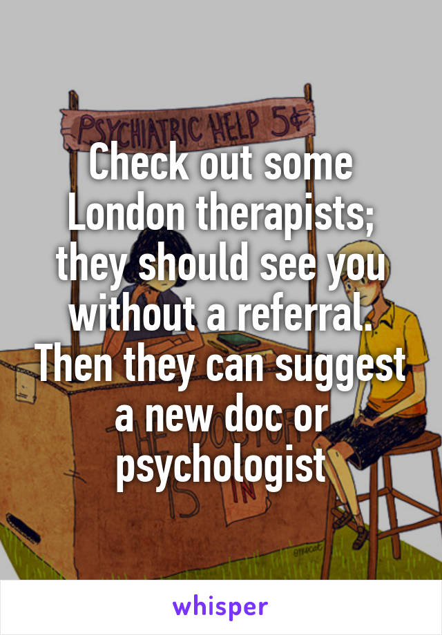 Check out some London therapists; they should see you without a referral. Then they can suggest a new doc or psychologist