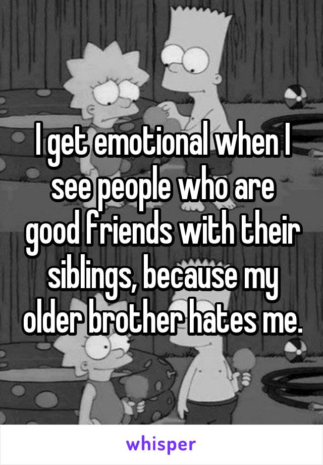 I get emotional when I see people who are good friends with their siblings, because my older brother hates me.