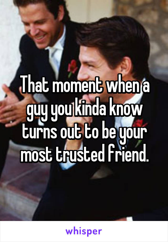 That moment when a guy you kinda know turns out to be your most trusted friend.