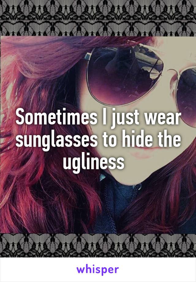 Sometimes I just wear sunglasses to hide the ugliness  