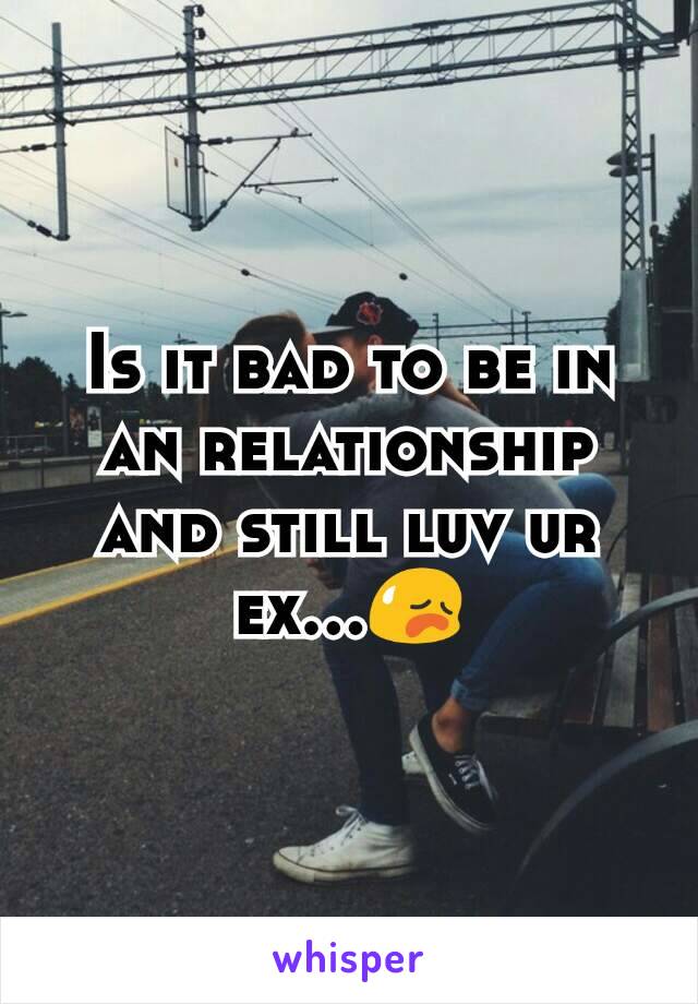 Is it bad to be in an relationship and still luv ur ex...😥
