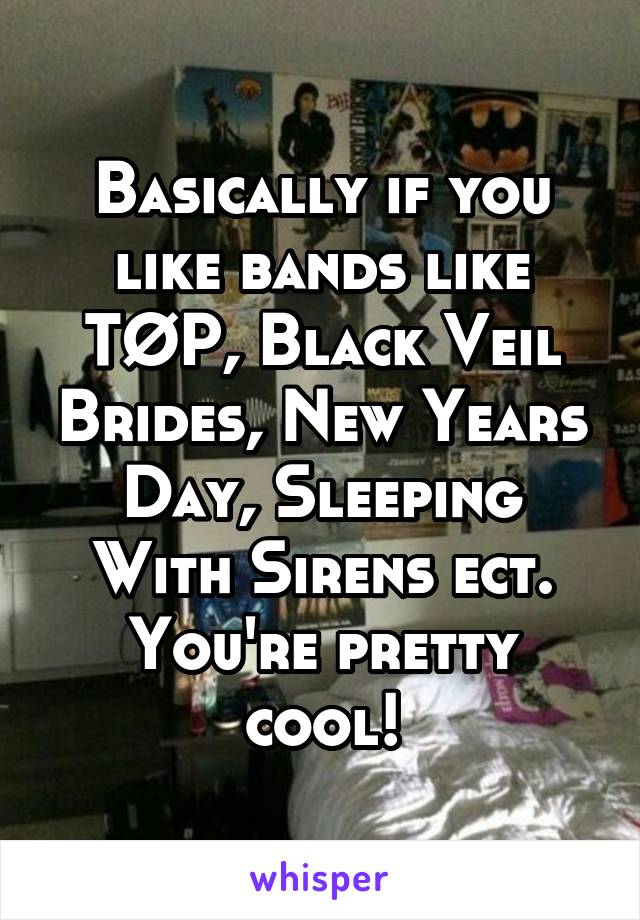 Basically if you like bands like TØP, Black Veil Brides, New Years Day, Sleeping With Sirens ect. You're pretty cool!