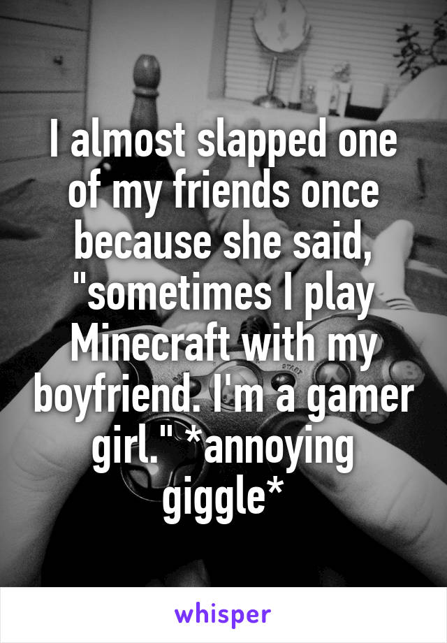 I almost slapped one of my friends once because she said, "sometimes I play Minecraft with my boyfriend. I'm a gamer girl." *annoying giggle*