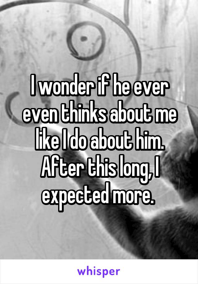 I wonder if he ever even thinks about me like I do about him. After this long, I expected more. 