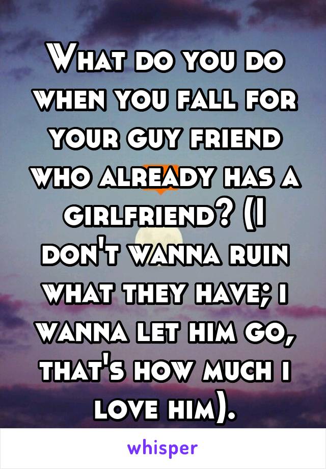What do you do when you fall for your guy friend who already has a girlfriend? (I don't wanna ruin what they have; i wanna let him go, that's how much i love him).
