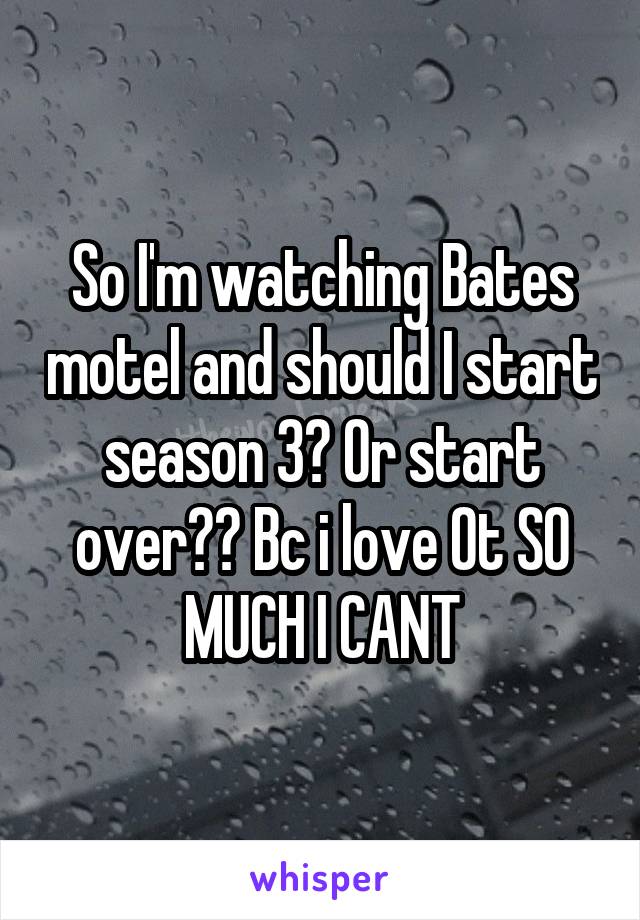 So I'm watching Bates motel and should I start season 3? Or start over?? Bc i love Ot SO MUCH I CANT