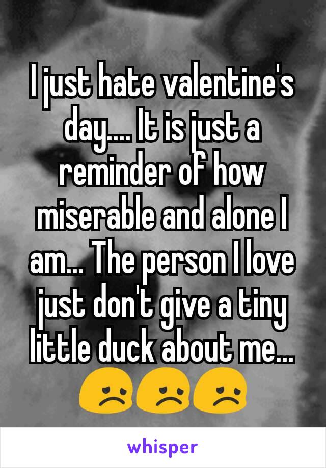I just hate valentine's day.... It is just a reminder of how miserable and alone I am... The person I love just don't give a tiny little duck about me... ðŸ˜žðŸ˜žðŸ˜ž