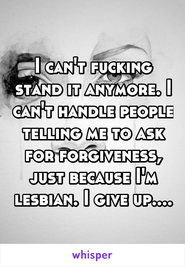 I can't fucking stand it anymore. I can't handle people telling me to ask for forgiveness, just because I'm lesbian. I give up....