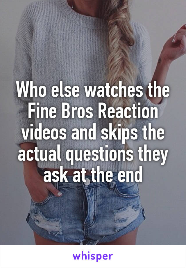 Who else watches the Fine Bros Reaction videos and skips the actual questions they ask at the end