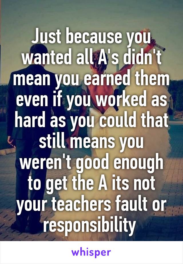 Just because you wanted all A's didn't mean you earned them even if you worked as hard as you could that still means you weren't good enough to get the A its not your teachers fault or responsibility 