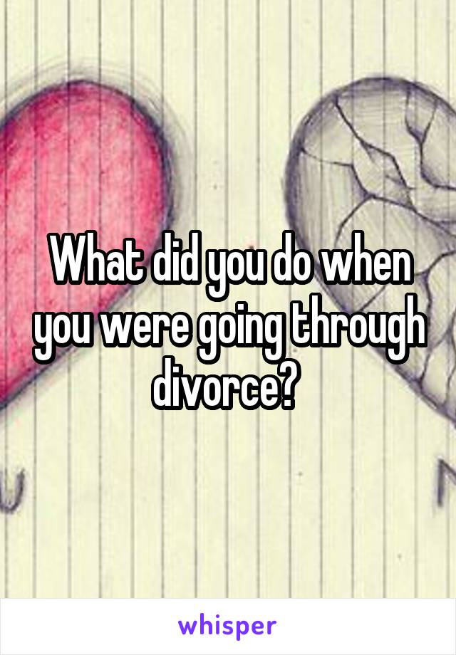 What did you do when you were going through divorce? 