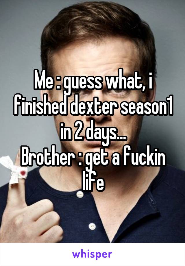Me : guess what, i finished dexter season1 in 2 days...
Brother : get a fuckin life