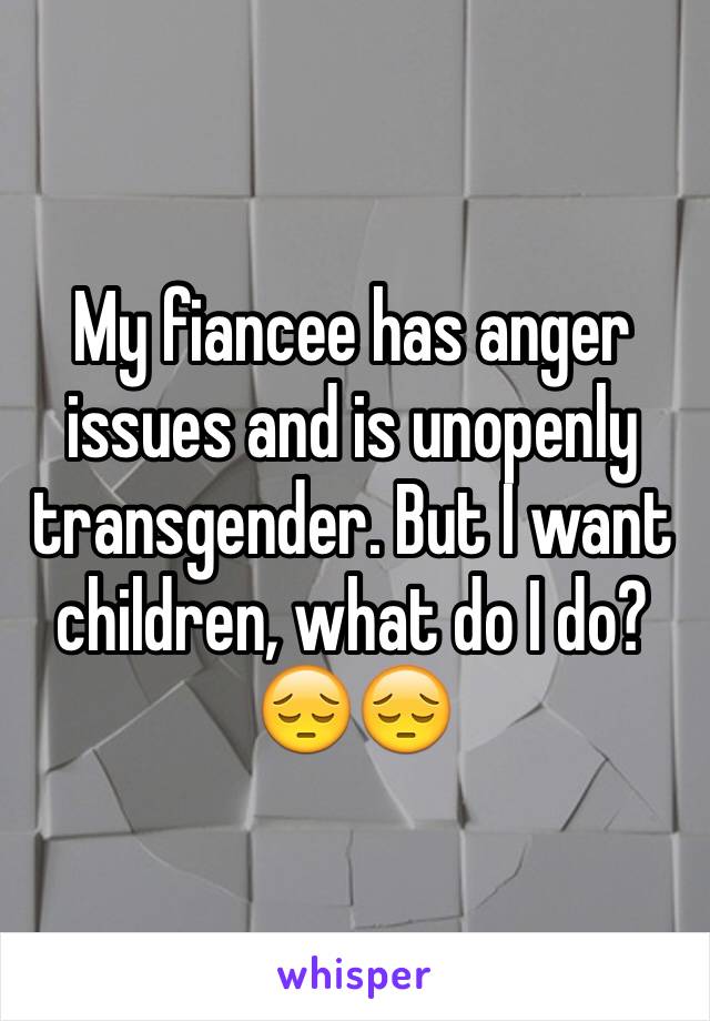 My fiancee has anger issues and is unopenly transgender. But I want children, what do I do? 😔😔