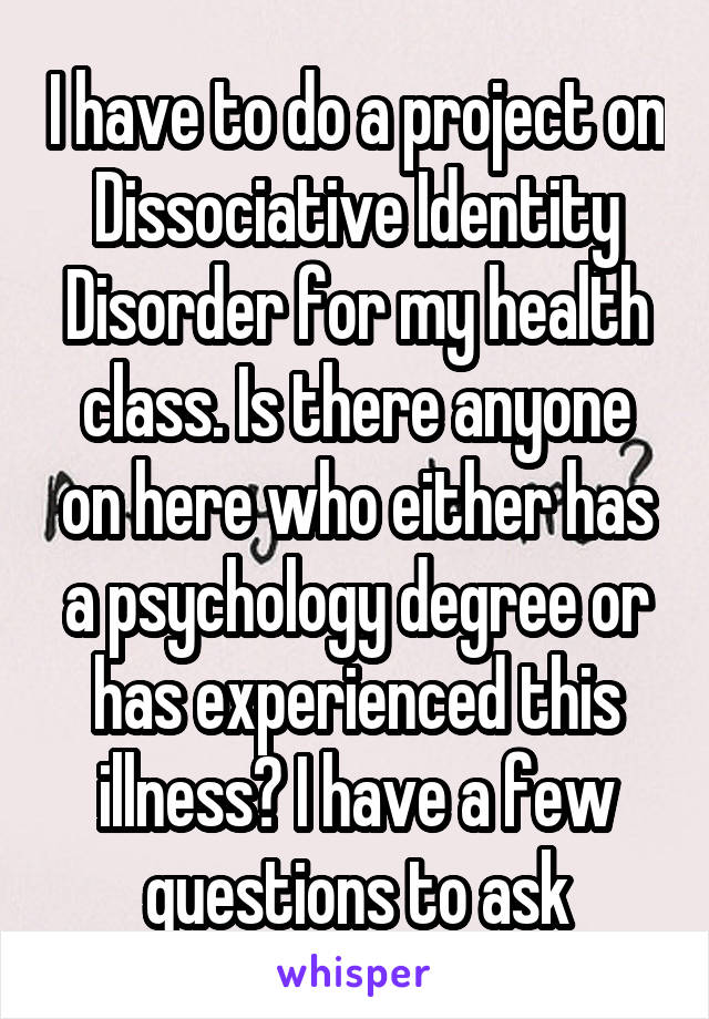 I have to do a project on Dissociative Identity Disorder for my health class. Is there anyone on here who either has a psychology degree or has experienced this illness? I have a few questions to ask