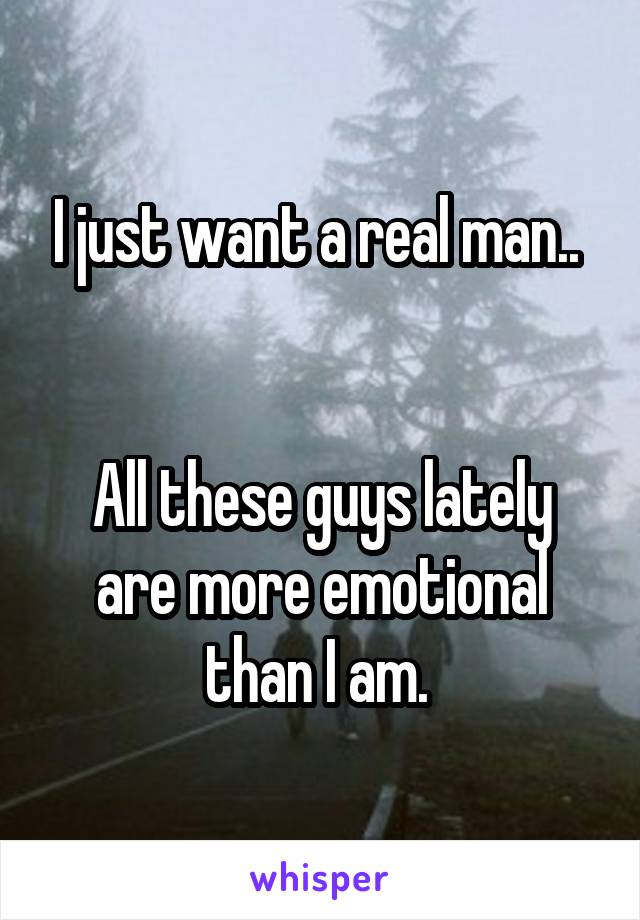 I just want a real man.. 


All these guys lately are more emotional than I am. 