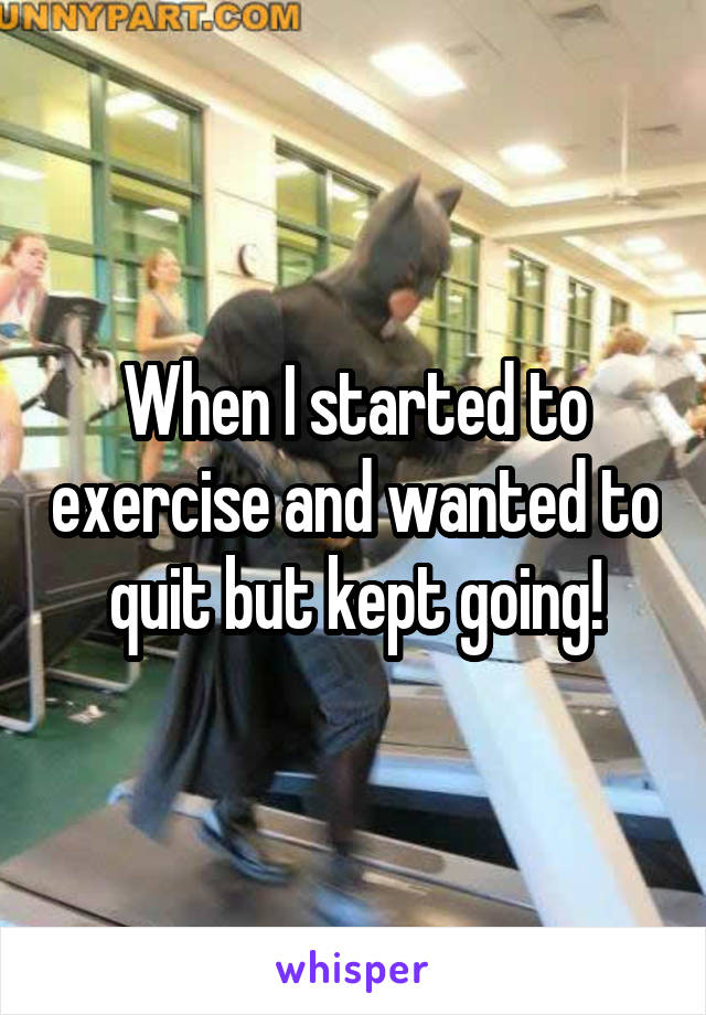 When I started to exercise and wanted to quit but kept going!