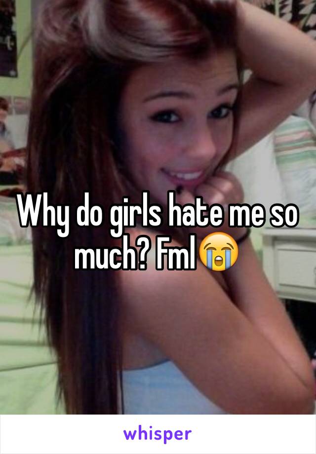 Why do girls hate me so much? FmlðŸ˜­