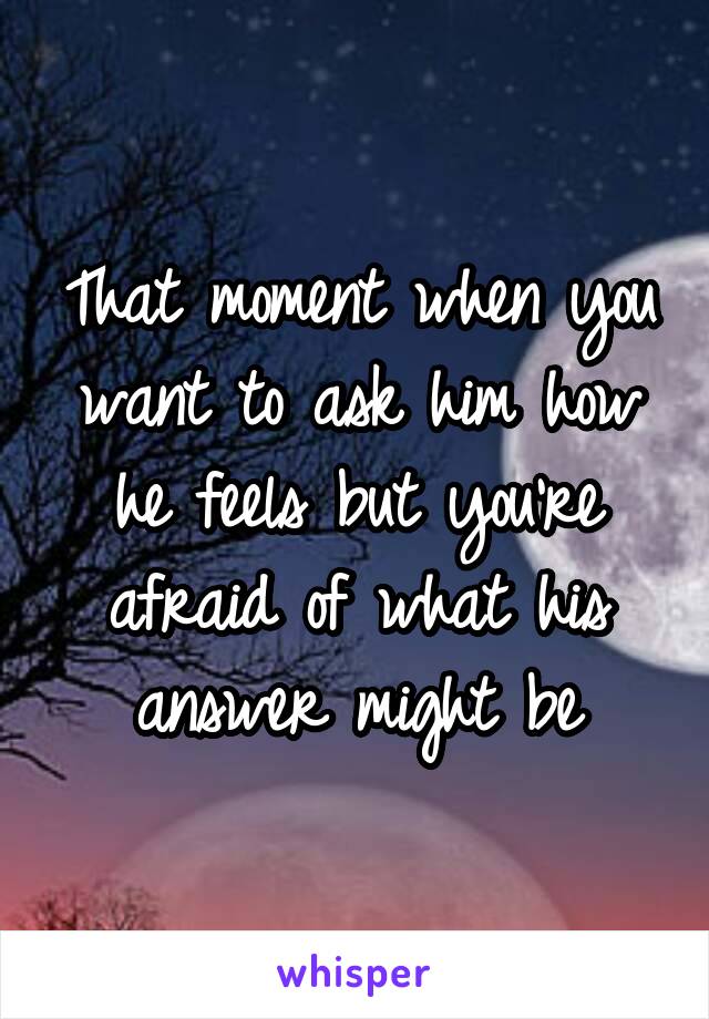 That moment when you want to ask him how he feels but you're afraid of what his answer might be