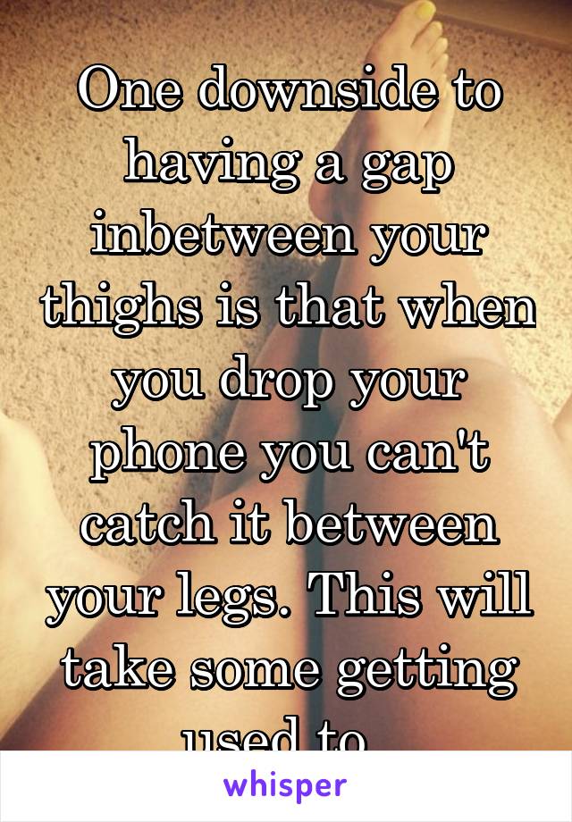 One downside to having a gap inbetween your thighs is that when you drop your phone you can't catch it between your legs. This will take some getting used to. 