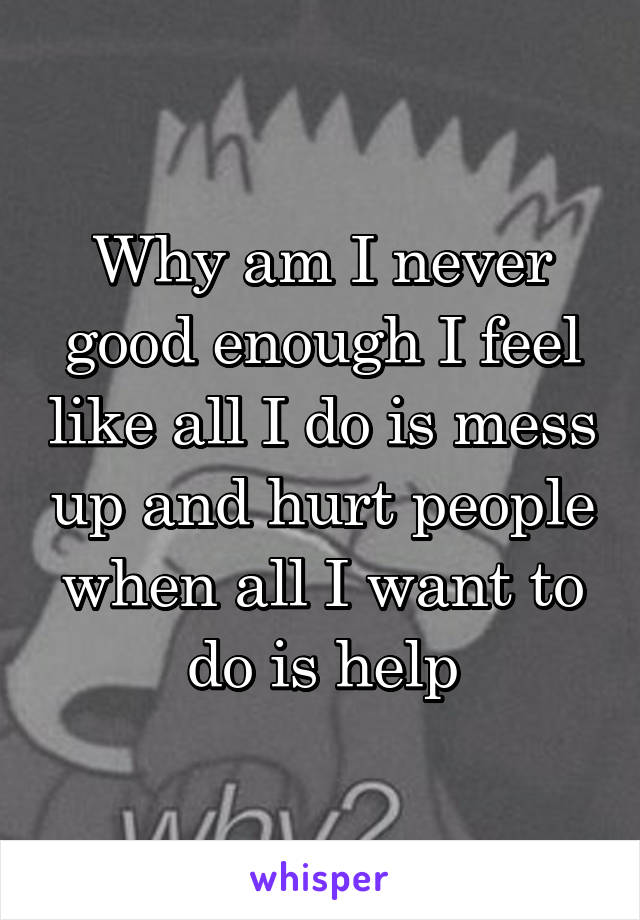 Why am I never good enough I feel like all I do is mess up and hurt people when all I want to do is help